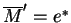 $\overline{M}'=e^*$
